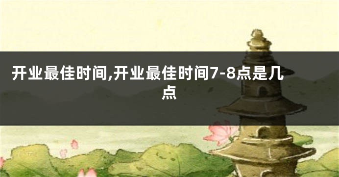 开业最佳时间,开业最佳时间7-8点是几点