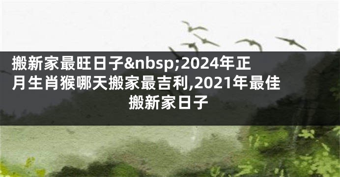 搬新家最旺日子 2024年正月生肖猴哪天搬家最吉利,2021年最佳搬新家日子