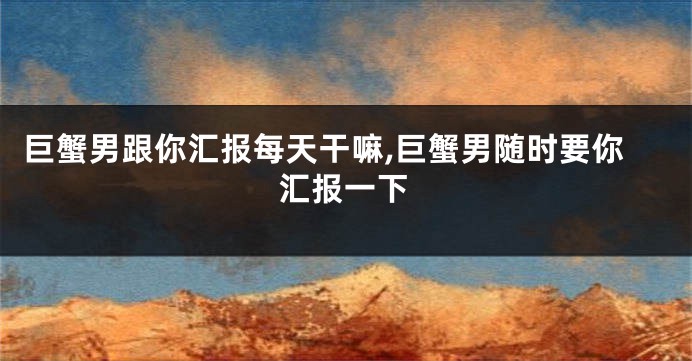 巨蟹男跟你汇报每天干嘛,巨蟹男随时要你汇报一下