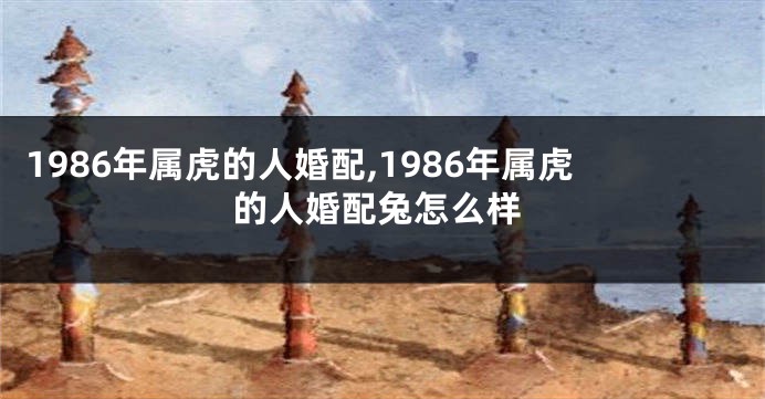 1986年属虎的人婚配,1986年属虎的人婚配兔怎么样