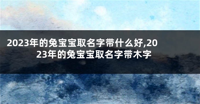 2023年的兔宝宝取名字带什么好,2023年的兔宝宝取名字带木字