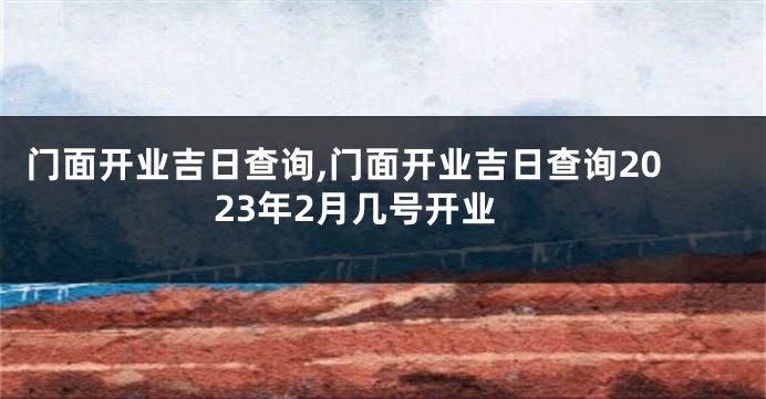 门面开业吉日查询,门面开业吉日查询2023年2月几号开业