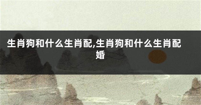 生肖狗和什么生肖配,生肖狗和什么生肖配婚