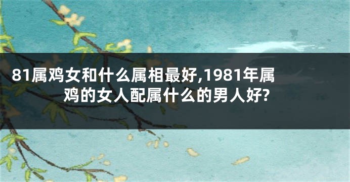 81属鸡女和什么属相最好,1981年属鸡的女人配属什么的男人好?