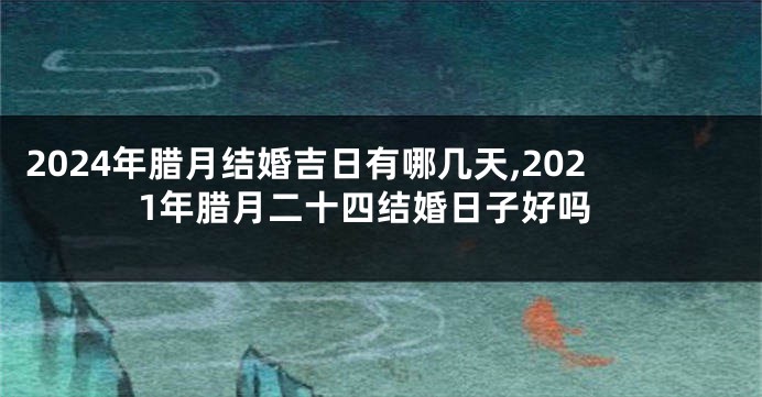 2024年腊月结婚吉日有哪几天,2021年腊月二十四结婚日子好吗