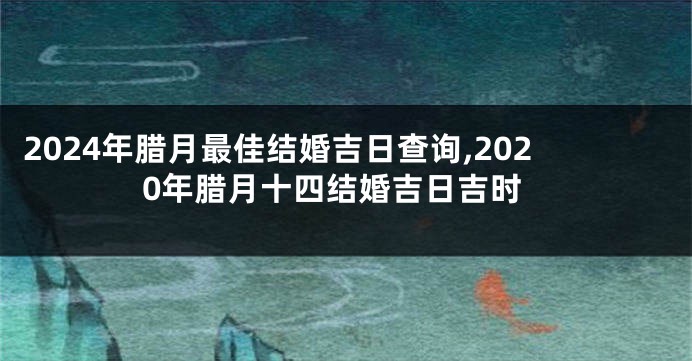 2024年腊月最佳结婚吉日查询,2020年腊月十四结婚吉日吉时