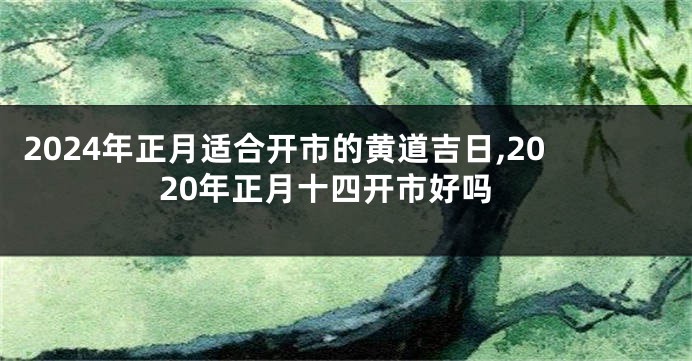 2024年正月适合开市的黄道吉日,2020年正月十四开市好吗