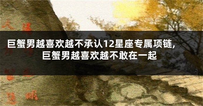 巨蟹男越喜欢越不承认12星座专属项链,巨蟹男越喜欢越不敢在一起