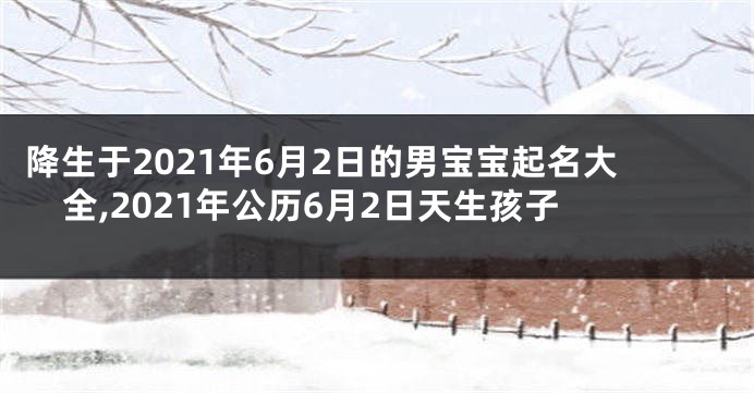 降生于2021年6月2日的男宝宝起名大全,2021年公历6月2日天生孩子