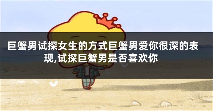 巨蟹男试探女生的方式巨蟹男爱你很深的表现,试探巨蟹男是否喜欢你