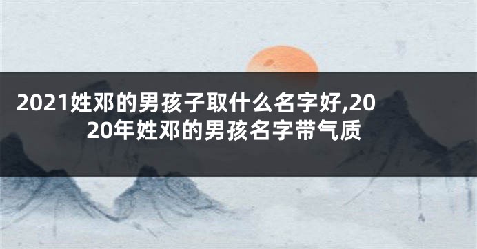 2021姓邓的男孩子取什么名字好,2020年姓邓的男孩名字带气质