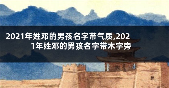 2021年姓邓的男孩名字带气质,2021年姓邓的男孩名字带木字旁