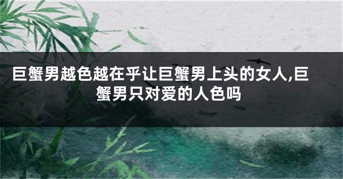 巨蟹男越色越在乎让巨蟹男上头的女人,巨蟹男只对爱的人色吗