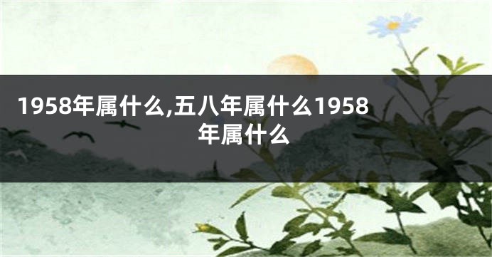 1958年属什么,五八年属什么1958年属什么