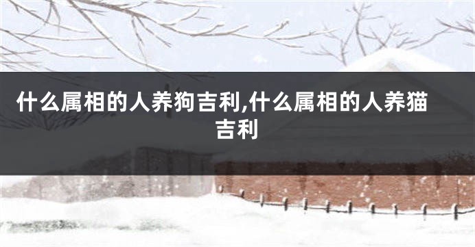 什么属相的人养狗吉利,什么属相的人养猫吉利
