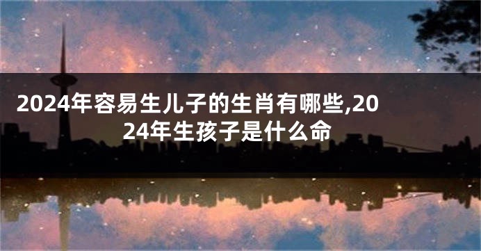 2024年容易生儿子的生肖有哪些,2024年生孩子是什么命