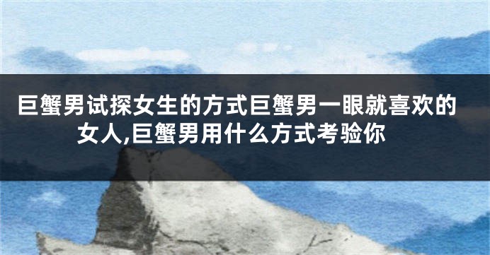 巨蟹男试探女生的方式巨蟹男一眼就喜欢的女人,巨蟹男用什么方式考验你