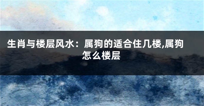 生肖与楼层风水:属狗的适合住几楼,属狗怎么楼层