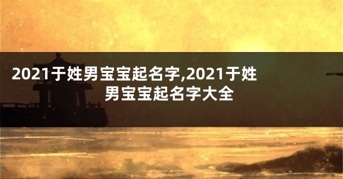 2021于姓男宝宝起名字,2021于姓男宝宝起名字大全