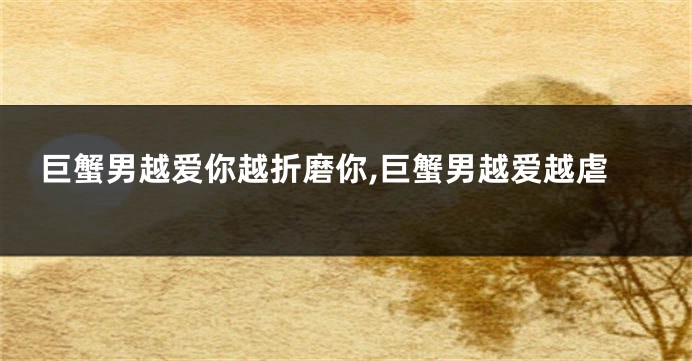 巨蟹男越爱你越折磨你,巨蟹男越爱越虐