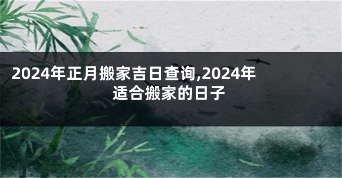 2024年正月搬家吉日查询,2024年适合搬家的日子
