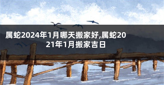 属蛇2024年1月哪天搬家好,属蛇2021年1月搬家吉日