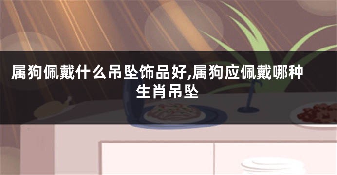 属狗佩戴什么吊坠饰品好,属狗应佩戴哪种生肖吊坠