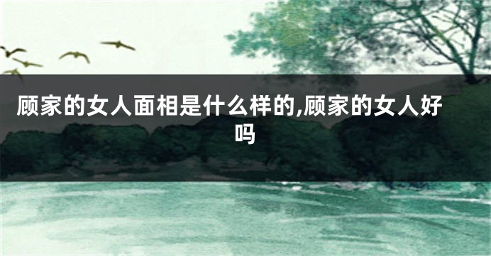 顾家的女人面相是什么样的,顾家的女人好吗