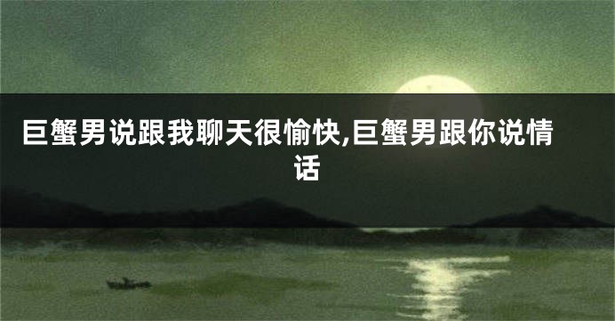 巨蟹男说跟我聊天很愉快,巨蟹男跟你说情话