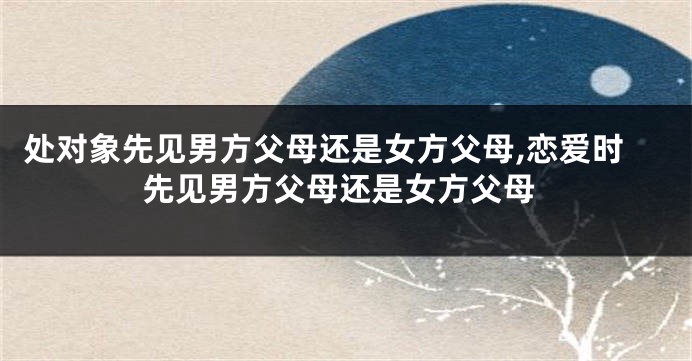 处对象先见男方父母还是女方父母,恋爱时先见男方父母还是女方父母