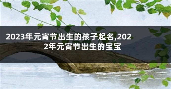 2023年元宵节出生的孩子起名,2022年元宵节出生的宝宝