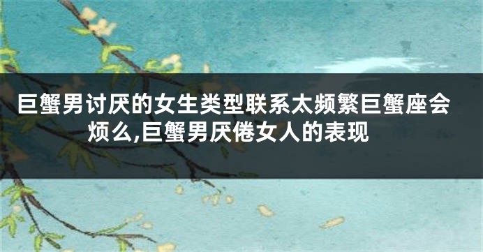 巨蟹男讨厌的女生类型联系太频繁巨蟹座会烦么,巨蟹男厌倦女人的表现