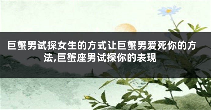 巨蟹男试探女生的方式让巨蟹男爱死你的方法,巨蟹座男试探你的表现