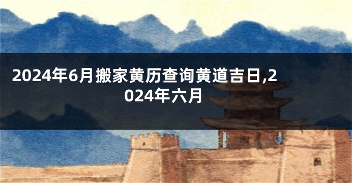 2024年6月搬家黄历查询黄道吉日,2024年六月