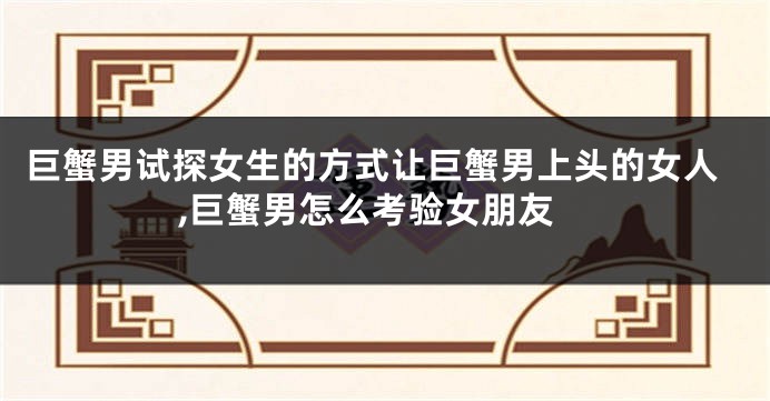 巨蟹男试探女生的方式让巨蟹男上头的女人,巨蟹男怎么考验女朋友