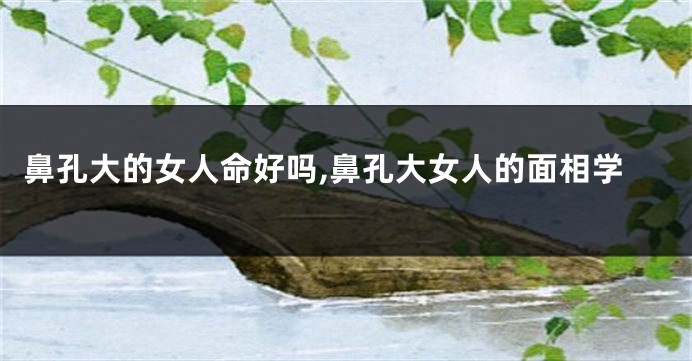 鼻孔大的女人命好吗,鼻孔大女人的面相学