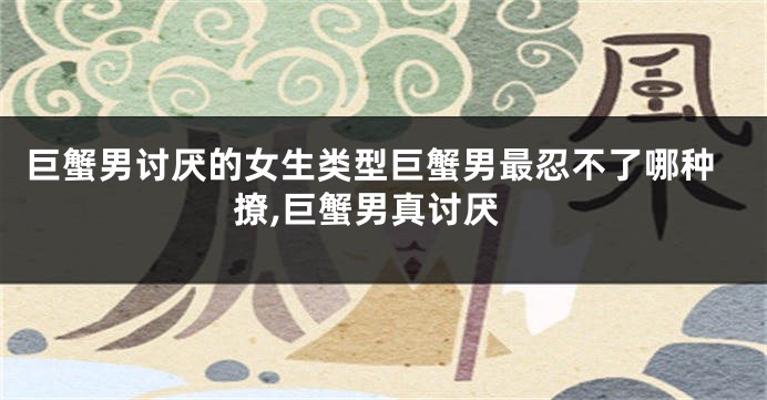 巨蟹男讨厌的女生类型巨蟹男最忍不了哪种撩,巨蟹男真讨厌