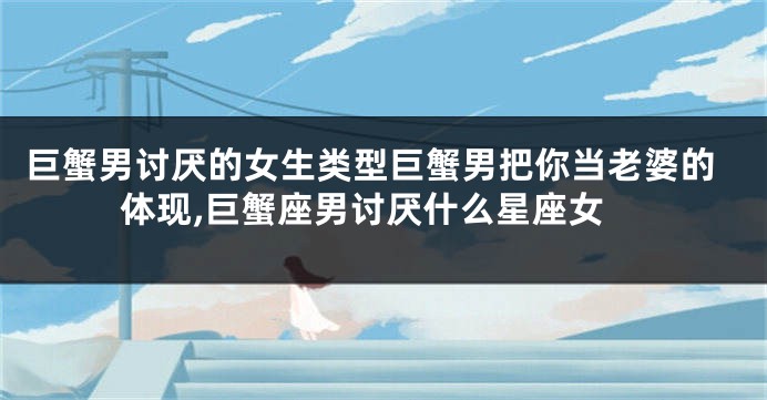 巨蟹男讨厌的女生类型巨蟹男把你当老婆的体现,巨蟹座男讨厌什么星座女
