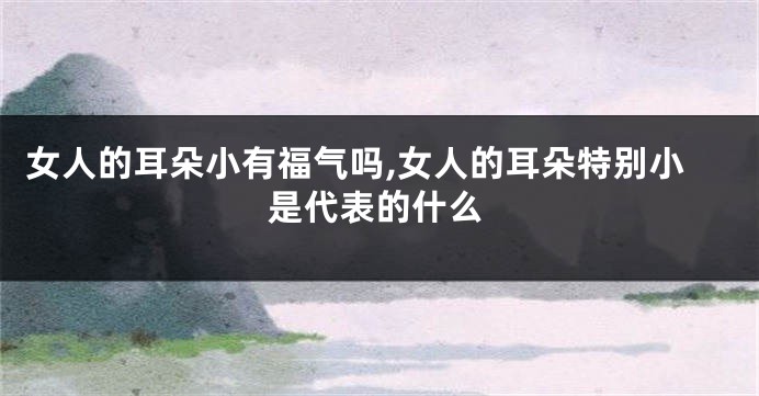 女人的耳朵小有福气吗,女人的耳朵特别小是代表的什么