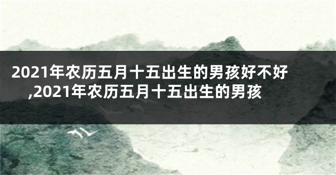 2021年农历五月十五出生的男孩好不好,2021年农历五月十五出生的男孩