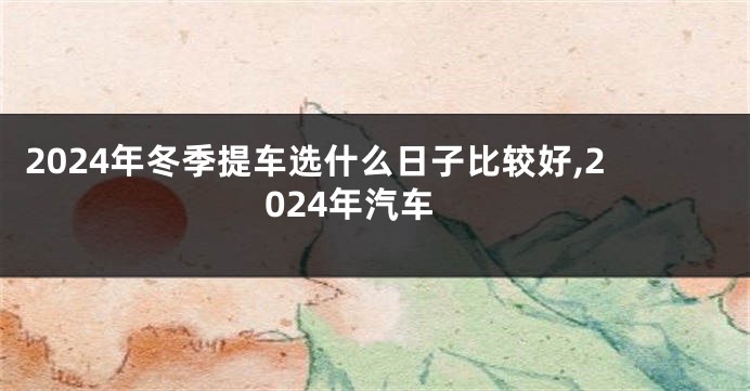 2024年冬季提车选什么日子比较好,2024年汽车
