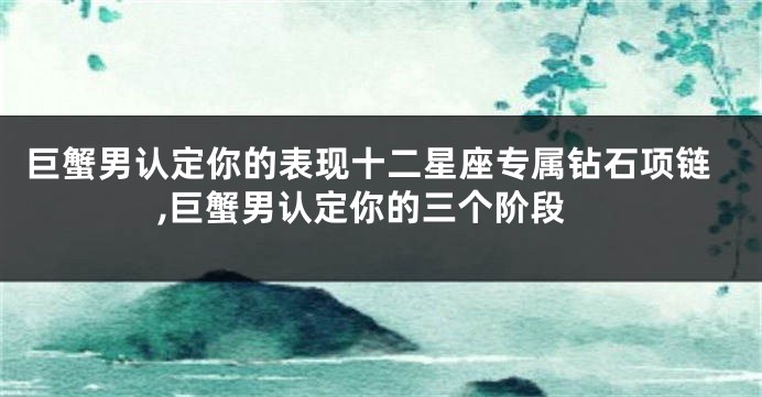 巨蟹男认定你的表现十二星座专属钻石项链,巨蟹男认定你的三个阶段