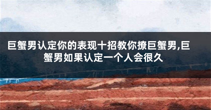 巨蟹男认定你的表现十招教你撩巨蟹男,巨蟹男如果认定一个人会很久