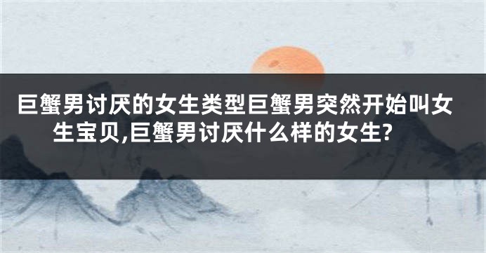 巨蟹男讨厌的女生类型巨蟹男突然开始叫女生宝贝,巨蟹男讨厌什么样的女生?