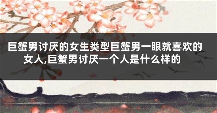 巨蟹男讨厌的女生类型巨蟹男一眼就喜欢的女人,巨蟹男讨厌一个人是什么样的