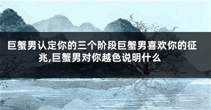 巨蟹男认定你的三个阶段巨蟹男喜欢你的征兆,巨蟹男对你越色说明什么