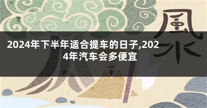 2024年下半年适合提车的日子,2024年汽车会多便宜