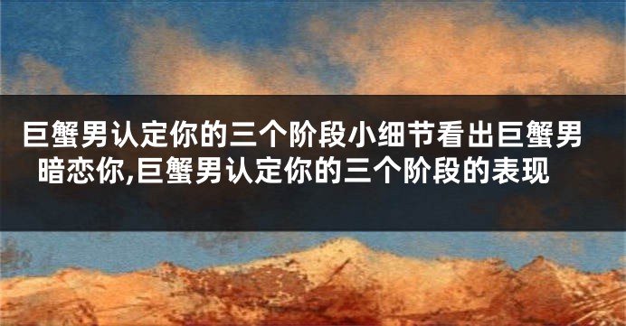 巨蟹男认定你的三个阶段小细节看出巨蟹男暗恋你,巨蟹男认定你的三个阶段的表现