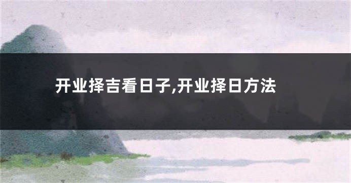 开业择吉看日子,开业择日方法