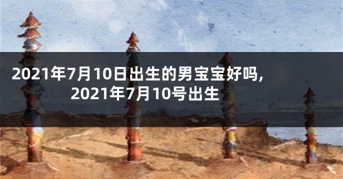 2021年7月10日出生的男宝宝好吗,2021年7月10号出生